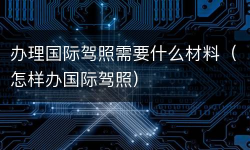 办理国际驾照需要什么材料（怎样办国际驾照）
