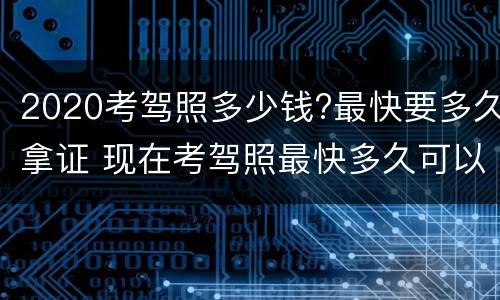 2020考驾照多少钱?最快要多久拿证 现在考驾照最快多久可以拿证2020