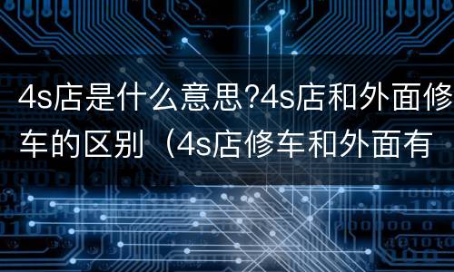 4s店是什么意思?4s店和外面修车的区别（4s店修车和外面有什么区别）