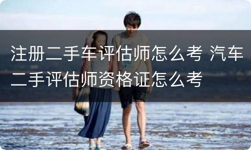 注册二手车评估师怎么考 汽车二手评估师资格证怎么考