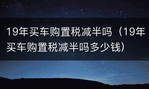 19年买车购置税减半吗（19年买车购置税减半吗多少钱）