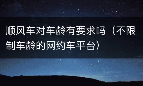 顺风车对车龄有要求吗（不限制车龄的网约车平台）