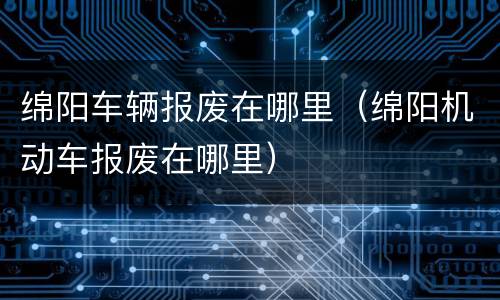 绵阳车辆报废在哪里（绵阳机动车报废在哪里）