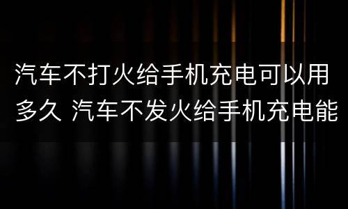 汽车不打火给手机充电可以用多久 汽车不发火给手机充电能用多久