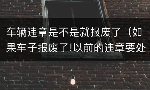 车辆违章是不是就报废了（如果车子报废了!以前的违章要处理吗）