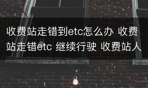 收费站走错到etc怎么办 收费站走错etc 继续行驶 收费站人员让过了 扣分吗