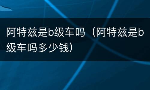 阿特兹是b级车吗（阿特兹是b级车吗多少钱）
