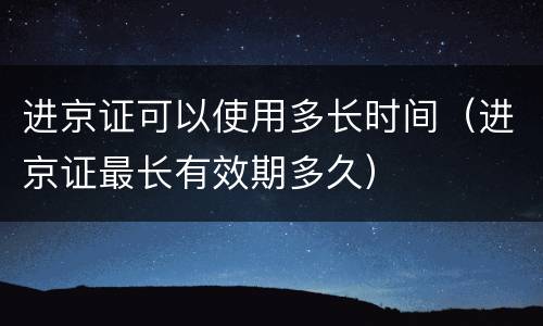 进京证可以使用多长时间（进京证最长有效期多久）