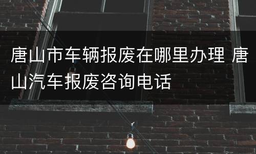 唐山市车辆报废在哪里办理 唐山汽车报废咨询电话