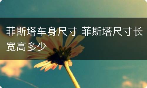 菲斯塔车身尺寸 菲斯塔尺寸长宽高多少