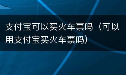 支付宝可以买火车票吗（可以用支付宝买火车票吗）