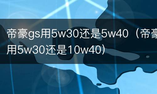 帝豪gs用5w30还是5w40（帝豪用5w30还是10w40）