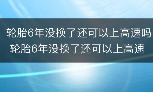 轮胎6年没换了还可以上高速吗 轮胎6年没换了还可以上高速吗汽车