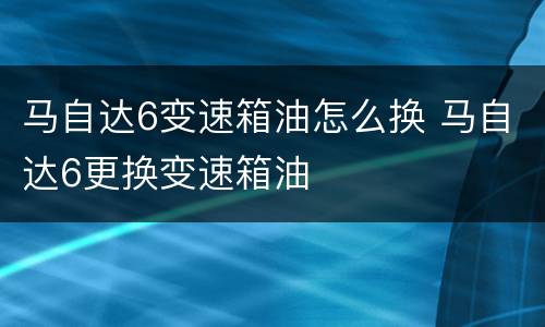 马自达6变速箱油怎么换 马自达6更换变速箱油