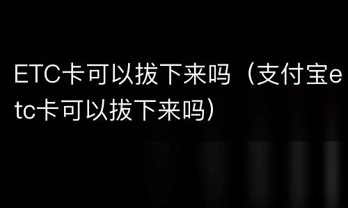 ETC卡可以拔下来吗（支付宝etc卡可以拔下来吗）