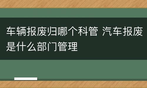 车辆报废归哪个科管 汽车报废是什么部门管理