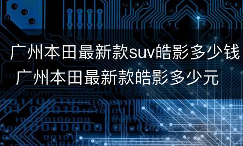 广州本田最新款suv皓影多少钱 广州本田最新款皓影多少元