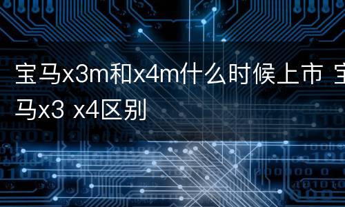 宝马x3m和x4m什么时候上市 宝马x3 x4区别