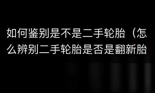 如何鉴别是不是二手轮胎（怎么辨别二手轮胎是否是翻新胎）