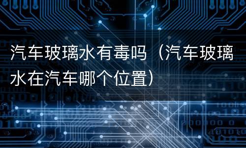 汽车玻璃水有毒吗（汽车玻璃水在汽车哪个位置）