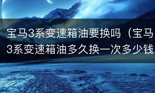 宝马3系变速箱油要换吗（宝马3系变速箱油多久换一次多少钱）
