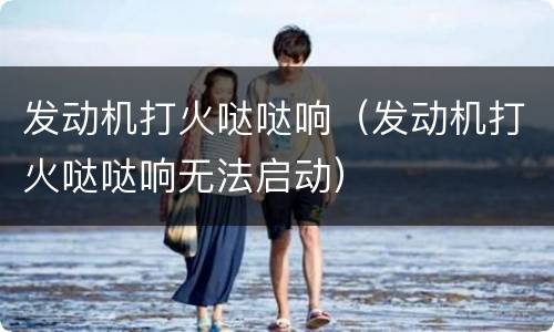 发动机打火哒哒响（发动机打火哒哒响无法启动）