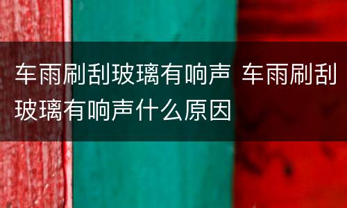 车雨刷刮玻璃有响声 车雨刷刮玻璃有响声什么原因
