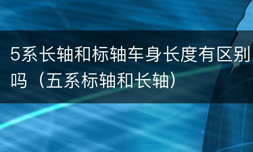 5系长轴和标轴车身长度有区别吗（五系标轴和长轴）