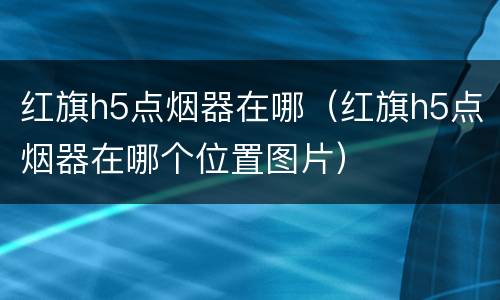红旗h5点烟器在哪（红旗h5点烟器在哪个位置图片）