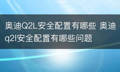 奥迪Q2L安全配置有哪些 奥迪q2l安全配置有哪些问题