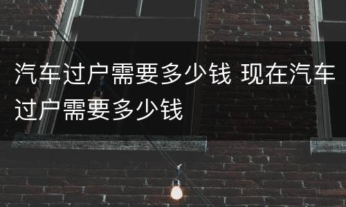 汽车过户需要多少钱 现在汽车过户需要多少钱