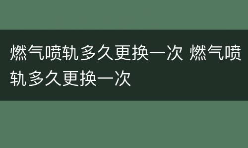 燃气喷轨多久更换一次 燃气喷轨多久更换一次
