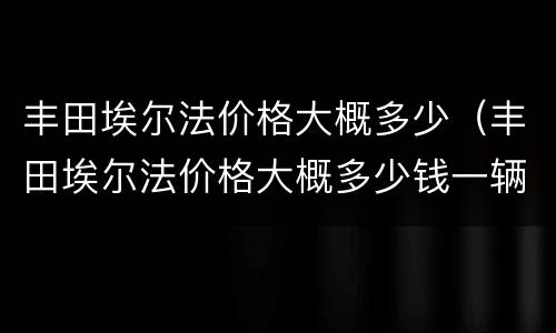 丰田埃尔法价格大概多少（丰田埃尔法价格大概多少钱一辆）