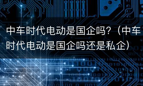 中车时代电动是国企吗?（中车时代电动是国企吗还是私企）