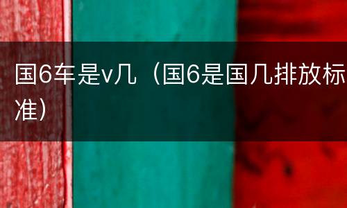 国6车是v几（国6是国几排放标准）