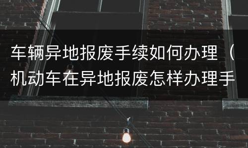 车辆异地报废手续如何办理（机动车在异地报废怎样办理手续）
