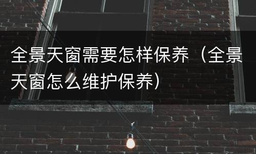 全景天窗需要怎样保养（全景天窗怎么维护保养）
