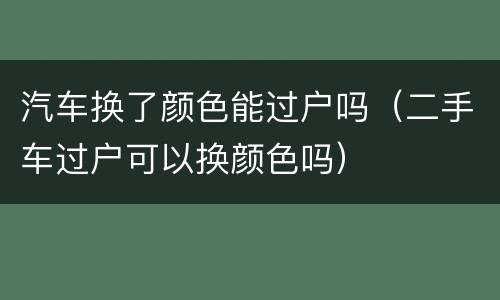 汽车换了颜色能过户吗（二手车过户可以换颜色吗）