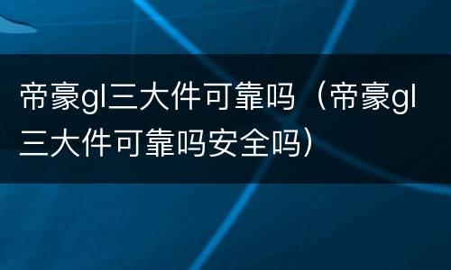 帝豪gl三大件可靠吗（帝豪gl三大件可靠吗安全吗）