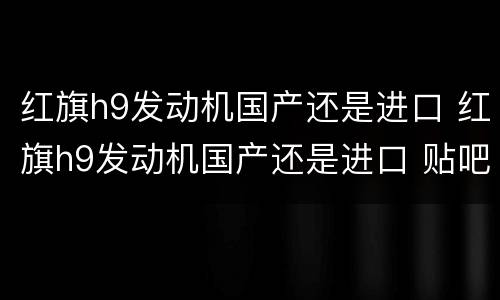 红旗h9发动机国产还是进口 红旗h9发动机国产还是进口 贴吧
