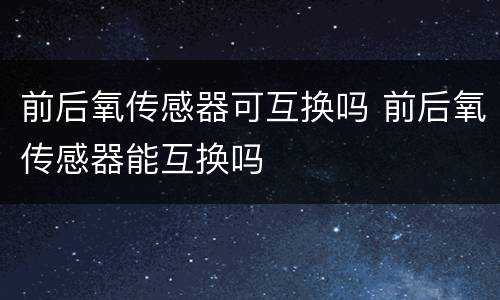前后氧传感器可互换吗 前后氧传感器能互换吗