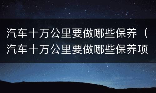 汽车十万公里要做哪些保养（汽车十万公里要做哪些保养项目）