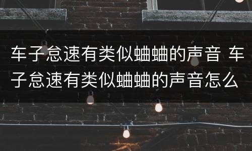 车子怠速有类似蛐蛐的声音 车子怠速有类似蛐蛐的声音怎么回事