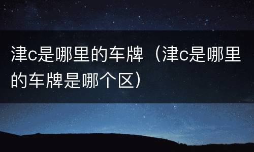 津c是哪里的车牌（津c是哪里的车牌是哪个区）