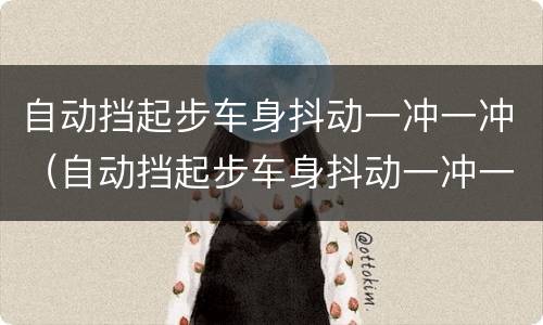 自动挡起步车身抖动一冲一冲（自动挡起步车身抖动一冲一冲的正常吗）