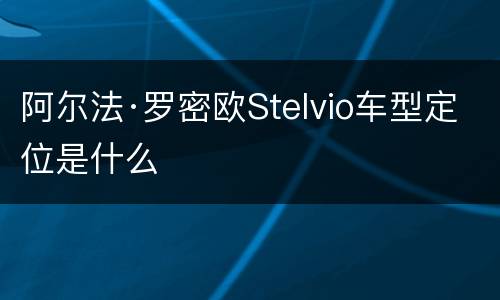 阿尔法·罗密欧Stelvio车型定位是什么