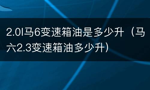 2.0l马6变速箱油是多少升（马六2.3变速箱油多少升）