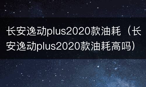 长安逸动plus2020款油耗（长安逸动plus2020款油耗高吗）