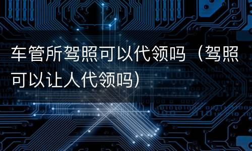 车管所驾照可以代领吗（驾照可以让人代领吗）