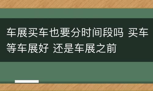 车展买车也要分时间段吗 买车等车展好 还是车展之前